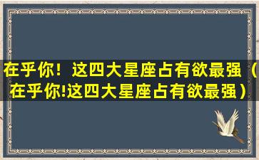 在乎你！这四大星座占有欲最强（在乎你!这四大星座占有欲最强）