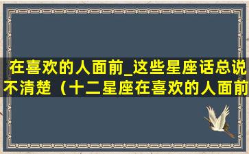 在喜欢的人面前_这些星座话总说不清楚（十二星座在喜欢的人面前有什么表现）