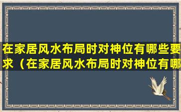 在家居风水布局时对神位有哪些要求（在家居风水布局时对神位有哪些要求和要求）