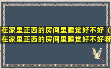 在家里正西的房间里睡觉好不好（在家里正西的房间里睡觉好不好呀）