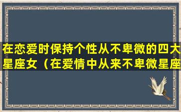 在恋爱时保持个性从不卑微的四大星座女（在爱情中从来不卑微星座）