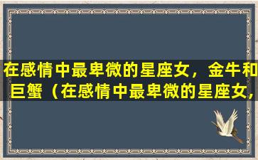 在感情中最卑微的星座女，金牛和巨蟹（在感情中最卑微的星座女,金牛和巨蟹）