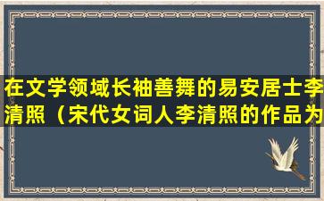 在文学领域长袖善舞的易安居士李清照（宋代女词人李清照的作品为什么被称为易安体有何特点）