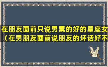 在朋友面前只说男票的好的星座女（在男朋友面前说朋友的坏话好不好）