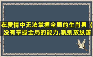 在爱情中无法掌握全局的生肖男（没有掌握全局的能力,就别放纵善变的情感）