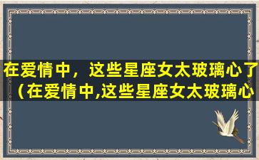 在爱情中，这些星座女太玻璃心了（在爱情中,这些星座女太玻璃心了吗）