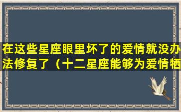 在这些星座眼里坏了的爱情就没办法修复了（十二星座能够为爱情牺牲到什么程度!）