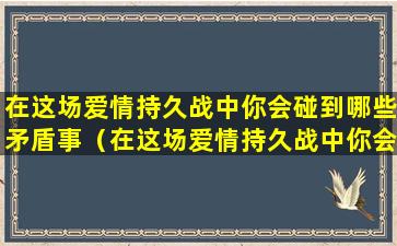 在这场爱情持久战中你会碰到哪些矛盾事（在这场爱情持久战中你会碰到哪些矛盾事情）