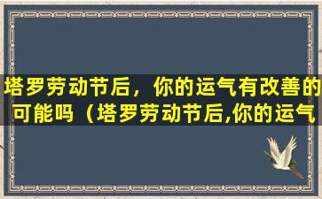 塔罗劳动节后，你的运气有改善的可能吗（塔罗劳动节后,你的运气有改善的可能吗）