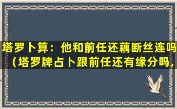 塔罗卜算：他和前任还藕断丝连吗（塔罗牌占卜跟前任还有缘分吗,会复合吗）