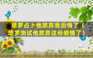 塔罗占卜他放弃我后悔了（塔罗测试他放弃这份感情了）