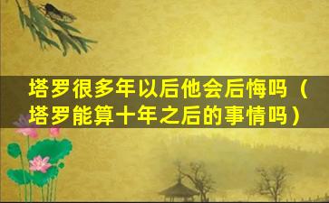 塔罗很多年以后他会后悔吗（塔罗能算十年之后的事情吗）