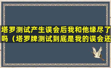 塔罗测试产生误会后我和他缘尽了吗（塔罗牌测试到底是我的误会还是他真的背叛）