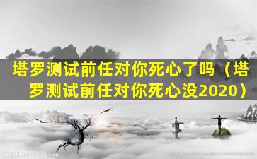 塔罗测试前任对你死心了吗（塔罗测试前任对你死心没2020）