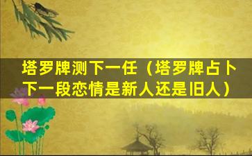 塔罗牌测下一任（塔罗牌占卜下一段恋情是新人还是旧人）