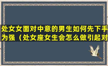 处女女面对中意的男生如何先下手为强（处女座女生会怎么做引起对方的注意）