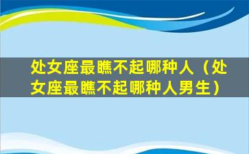 处女座最瞧不起哪种人（处女座最瞧不起哪种人男生）