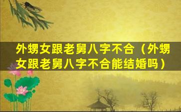 外甥女跟老舅八字不合（外甥女跟老舅八字不合能结婚吗）