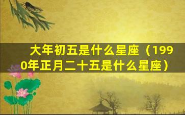 大年初五是什么星座（1990年正月二十五是什么星座）