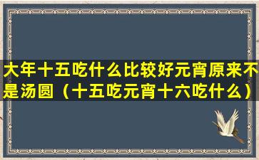 大年十五吃什么比较好元宵原来不是汤圆（十五吃元宵十六吃什么）