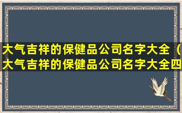 大气吉祥的保健品公司名字大全（大气吉祥的保健品公司名字大全四个字）