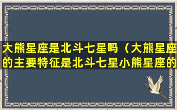 大熊星座是北斗七星吗（大熊星座的主要特征是北斗七星小熊星座的特征是北极星）