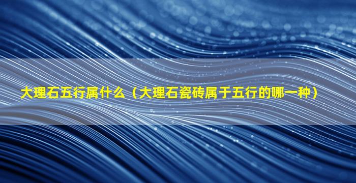 大理石五行属什么（大理石瓷砖属于五行的哪一种）