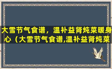 大雪节气食谱，温补益肾炖菜暖身心（大雪节气食谱,温补益肾炖菜暖身心）