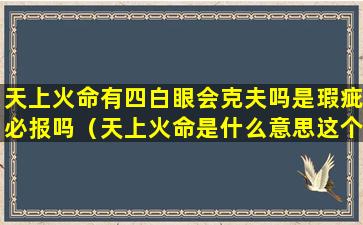 天上火命有四白眼会克夫吗是瑕疵必报吗（天上火命是什么意思这个命好不好）