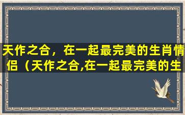 天作之合，在一起最完美的生肖情侣（天作之合,在一起最完美的生肖情侣是什么）