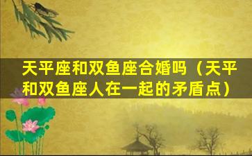 天平座和双鱼座合婚吗（天平和双鱼座人在一起的矛盾点）