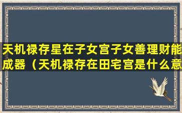 天机禄存星在子女宫子女善理财能成器（天机禄存在田宅宫是什么意思）