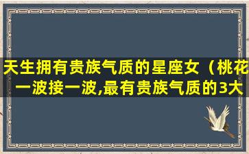 天生拥有贵族气质的星座女（桃花一波接一波,最有贵族气质的3大星座女有哪些）