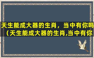 天生能成大器的生肖，当中有你吗（天生能成大器的生肖,当中有你吗为什么）