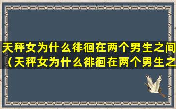 天秤女为什么徘徊在两个男生之间（天秤女为什么徘徊在两个男生之间的感觉）