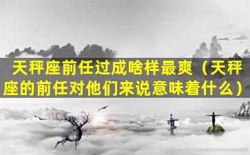 天秤座前任过成啥样最爽（天秤座的前任对他们来说意味着什么）