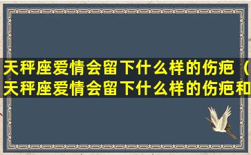 天秤座爱情会留下什么样的伤疤（天秤座爱情会留下什么样的伤疤和痕迹）