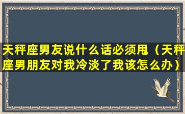 天秤座男友说什么话必须甩（天秤座男朋友对我冷淡了我该怎么办）