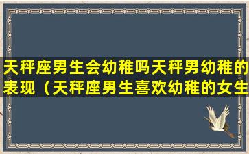 天秤座男生会幼稚吗天秤男幼稚的表现（天秤座男生喜欢幼稚的女生吗）