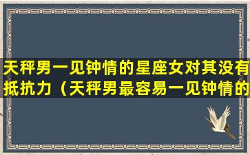 天秤男一见钟情的星座女对其没有抵抗力（天秤男最容易一见钟情的星座女）