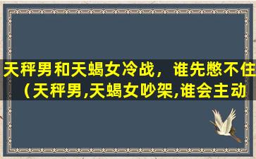 天秤男和天蝎女冷战，谁先憋不住（天秤男,天蝎女吵架,谁会主动道歉）