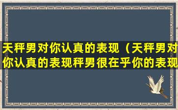 天秤男对你认真的表现（天秤男对你认真的表现秤男很在乎你的表现）