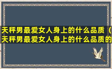 天秤男最爱女人身上的什么品质（天秤男最爱女人身上的什么品质的女人）