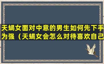 天蝎女面对中意的男生如何先下手为强（天蝎女会怎么对待喜欢自己的男生）