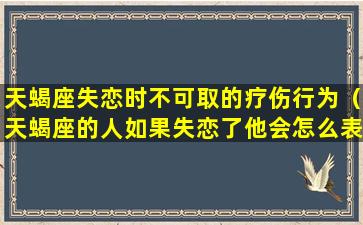 天蝎座失恋时不可取的疗伤行为（天蝎座的人如果失恋了他会怎么表现出来）