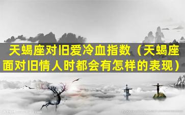 天蝎座对旧爱冷血指数（天蝎座面对旧情人时都会有怎样的表现）