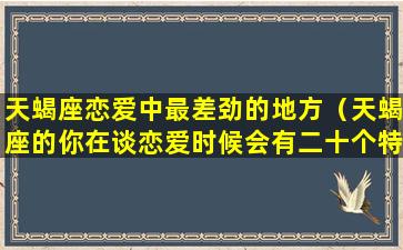 天蝎座恋爱中最差劲的地方（天蝎座的你在谈恋爱时候会有二十个特点）