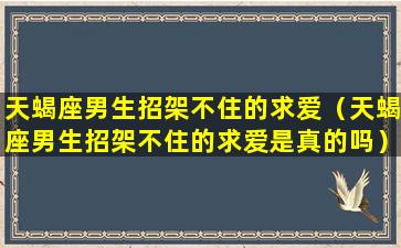 天蝎座男生招架不住的求爱（天蝎座男生招架不住的求爱是真的吗）