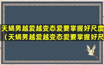 天蝎男越爱越变态爱要掌握好尺度（天蝎男越爱越变态爱要掌握好尺度吗）