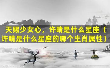 天赐少女心，许晴是什么星座（许晴是什么星座的哪个生肖属性）